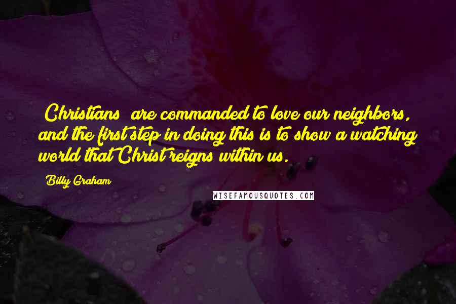 Billy Graham Quotes: [Christians] are commanded to love our neighbors, and the first step in doing this is to show a watching world that Christ reigns within us.