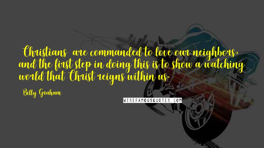 Billy Graham Quotes: [Christians] are commanded to love our neighbors, and the first step in doing this is to show a watching world that Christ reigns within us.