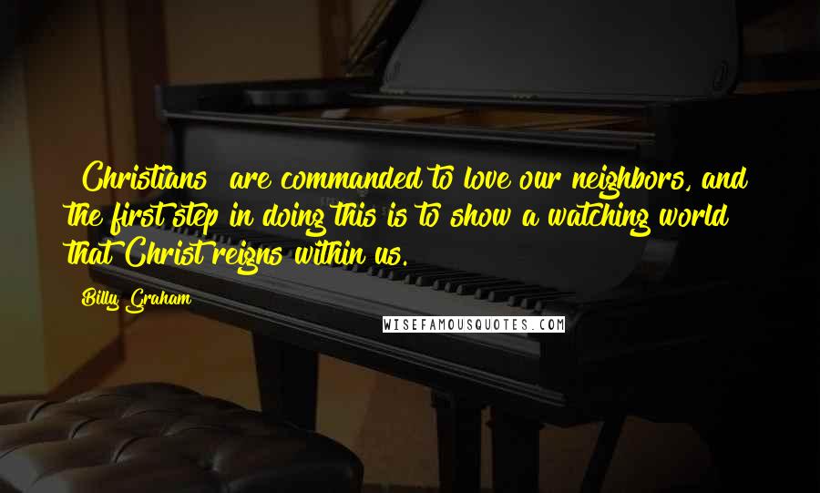 Billy Graham Quotes: [Christians] are commanded to love our neighbors, and the first step in doing this is to show a watching world that Christ reigns within us.