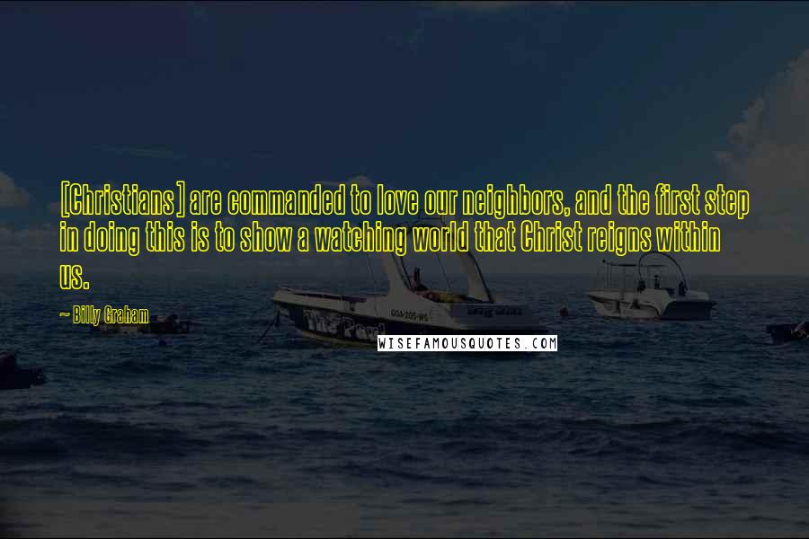 Billy Graham Quotes: [Christians] are commanded to love our neighbors, and the first step in doing this is to show a watching world that Christ reigns within us.