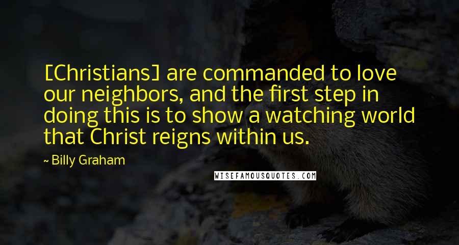 Billy Graham Quotes: [Christians] are commanded to love our neighbors, and the first step in doing this is to show a watching world that Christ reigns within us.