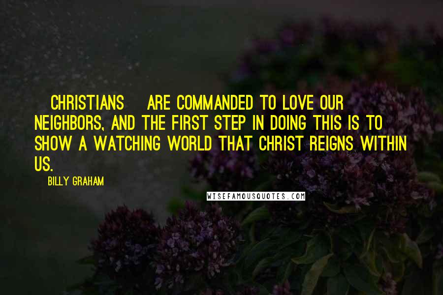 Billy Graham Quotes: [Christians] are commanded to love our neighbors, and the first step in doing this is to show a watching world that Christ reigns within us.