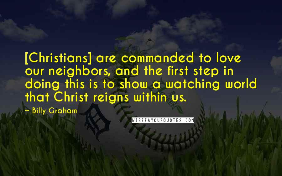 Billy Graham Quotes: [Christians] are commanded to love our neighbors, and the first step in doing this is to show a watching world that Christ reigns within us.