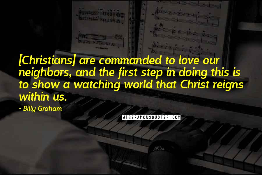 Billy Graham Quotes: [Christians] are commanded to love our neighbors, and the first step in doing this is to show a watching world that Christ reigns within us.