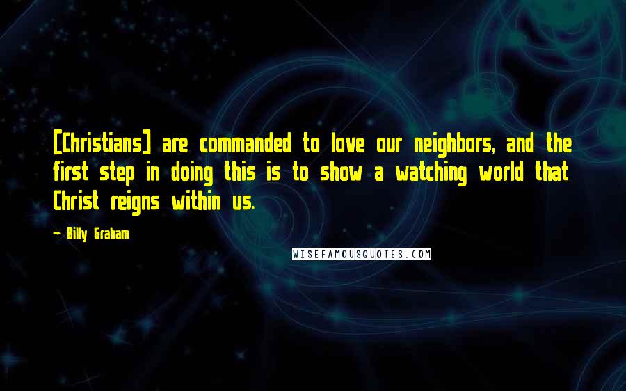 Billy Graham Quotes: [Christians] are commanded to love our neighbors, and the first step in doing this is to show a watching world that Christ reigns within us.