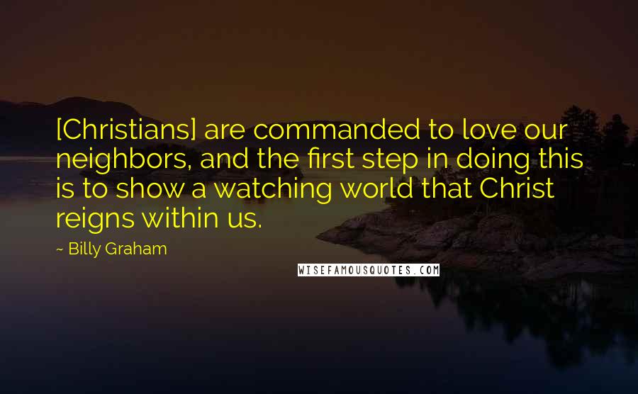 Billy Graham Quotes: [Christians] are commanded to love our neighbors, and the first step in doing this is to show a watching world that Christ reigns within us.