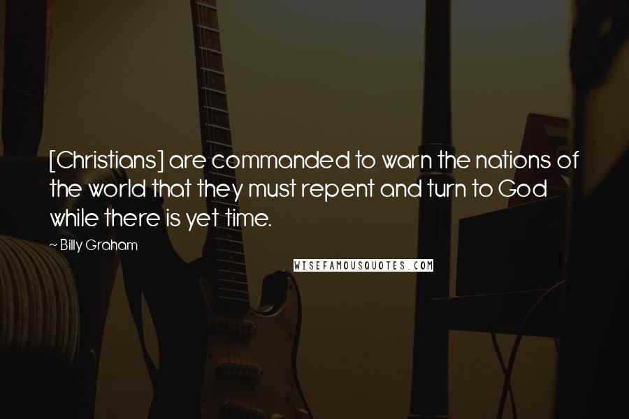 Billy Graham Quotes: [Christians] are commanded to warn the nations of the world that they must repent and turn to God while there is yet time.