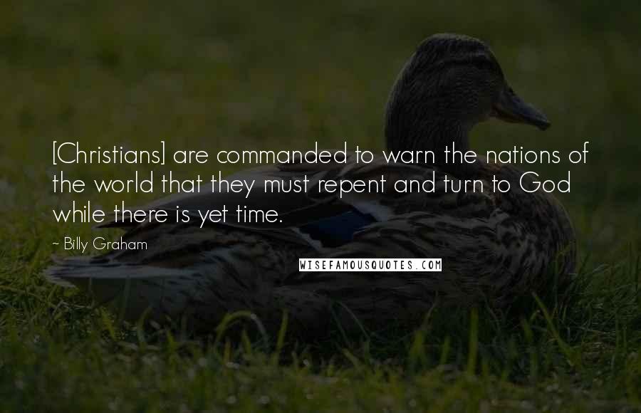 Billy Graham Quotes: [Christians] are commanded to warn the nations of the world that they must repent and turn to God while there is yet time.