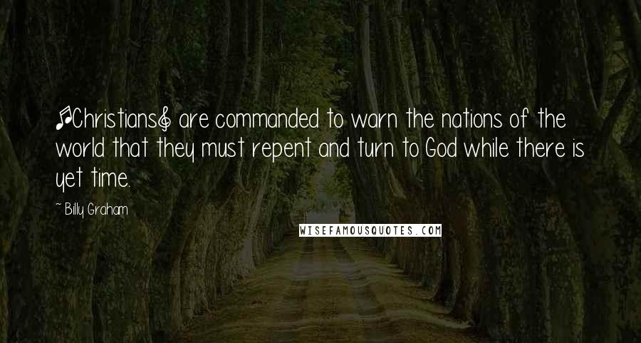 Billy Graham Quotes: [Christians] are commanded to warn the nations of the world that they must repent and turn to God while there is yet time.