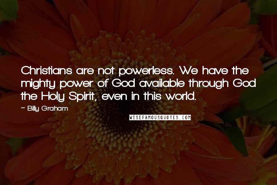 Billy Graham Quotes: Christians are not powerless. We have the mighty power of God available through God the Holy Spirit, even in this world.