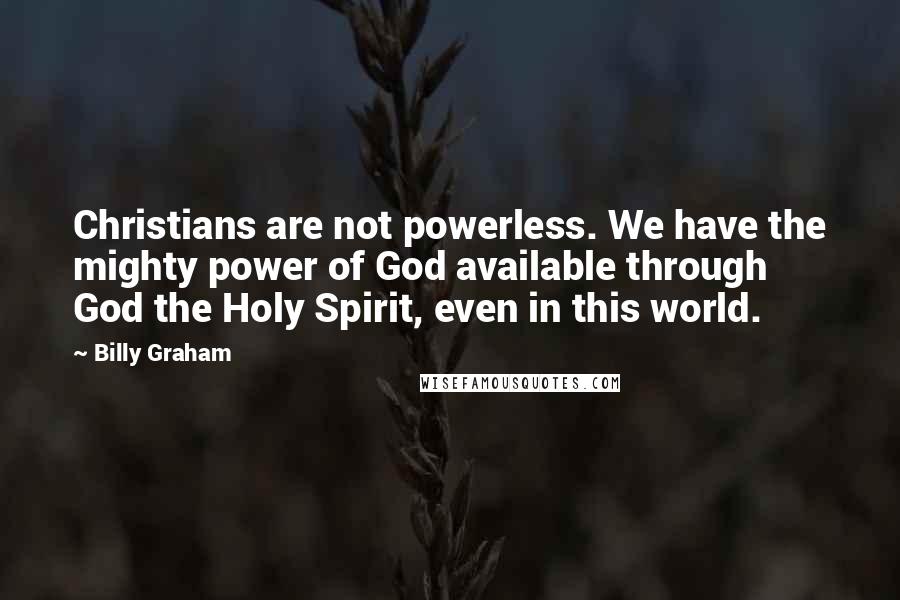 Billy Graham Quotes: Christians are not powerless. We have the mighty power of God available through God the Holy Spirit, even in this world.