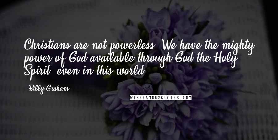 Billy Graham Quotes: Christians are not powerless. We have the mighty power of God available through God the Holy Spirit, even in this world.