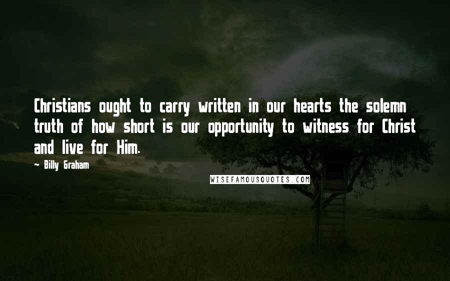 Billy Graham Quotes: Christians ought to carry written in our hearts the solemn truth of how short is our opportunity to witness for Christ and live for Him.