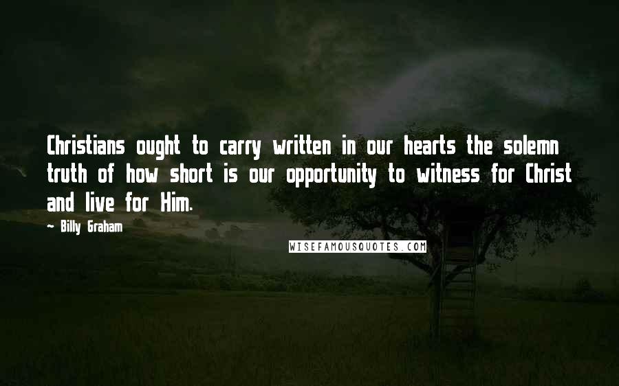 Billy Graham Quotes: Christians ought to carry written in our hearts the solemn truth of how short is our opportunity to witness for Christ and live for Him.