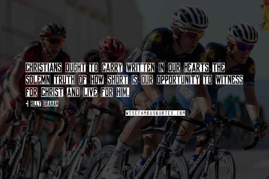 Billy Graham Quotes: Christians ought to carry written in our hearts the solemn truth of how short is our opportunity to witness for Christ and live for Him.