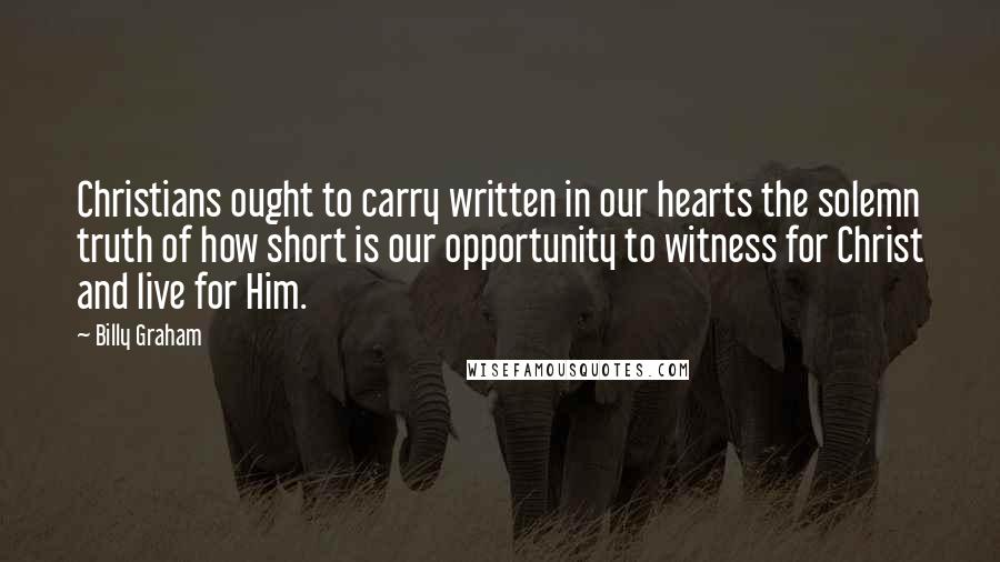 Billy Graham Quotes: Christians ought to carry written in our hearts the solemn truth of how short is our opportunity to witness for Christ and live for Him.