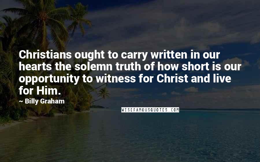 Billy Graham Quotes: Christians ought to carry written in our hearts the solemn truth of how short is our opportunity to witness for Christ and live for Him.