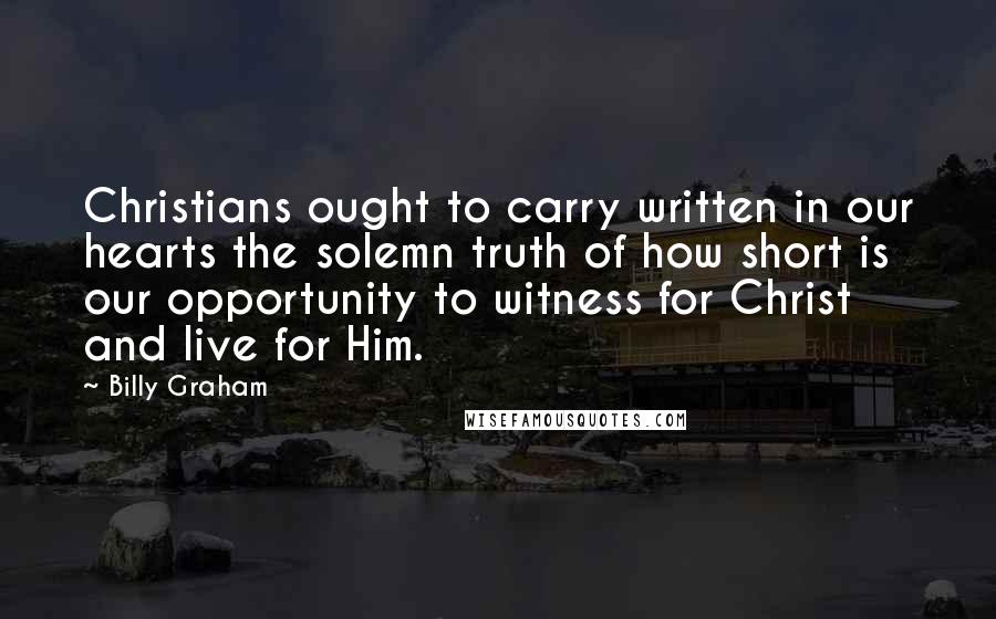 Billy Graham Quotes: Christians ought to carry written in our hearts the solemn truth of how short is our opportunity to witness for Christ and live for Him.