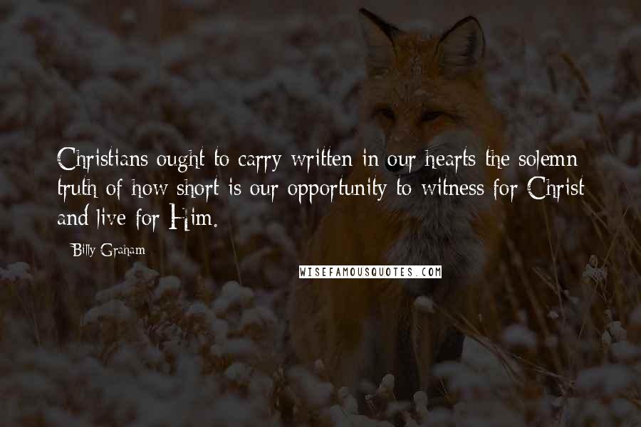 Billy Graham Quotes: Christians ought to carry written in our hearts the solemn truth of how short is our opportunity to witness for Christ and live for Him.