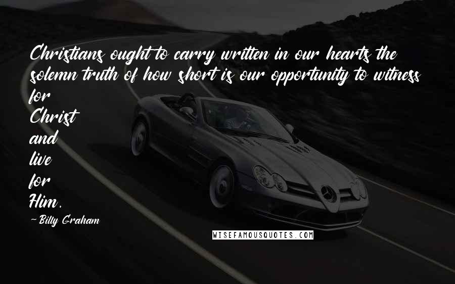 Billy Graham Quotes: Christians ought to carry written in our hearts the solemn truth of how short is our opportunity to witness for Christ and live for Him.