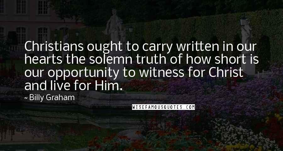 Billy Graham Quotes: Christians ought to carry written in our hearts the solemn truth of how short is our opportunity to witness for Christ and live for Him.
