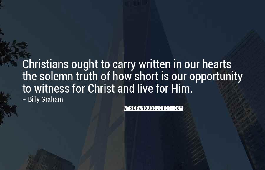 Billy Graham Quotes: Christians ought to carry written in our hearts the solemn truth of how short is our opportunity to witness for Christ and live for Him.