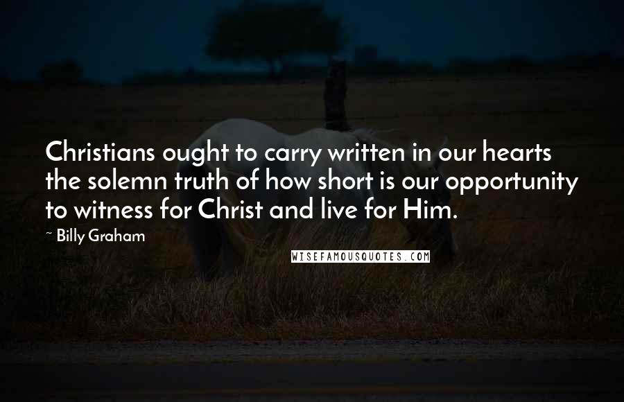 Billy Graham Quotes: Christians ought to carry written in our hearts the solemn truth of how short is our opportunity to witness for Christ and live for Him.