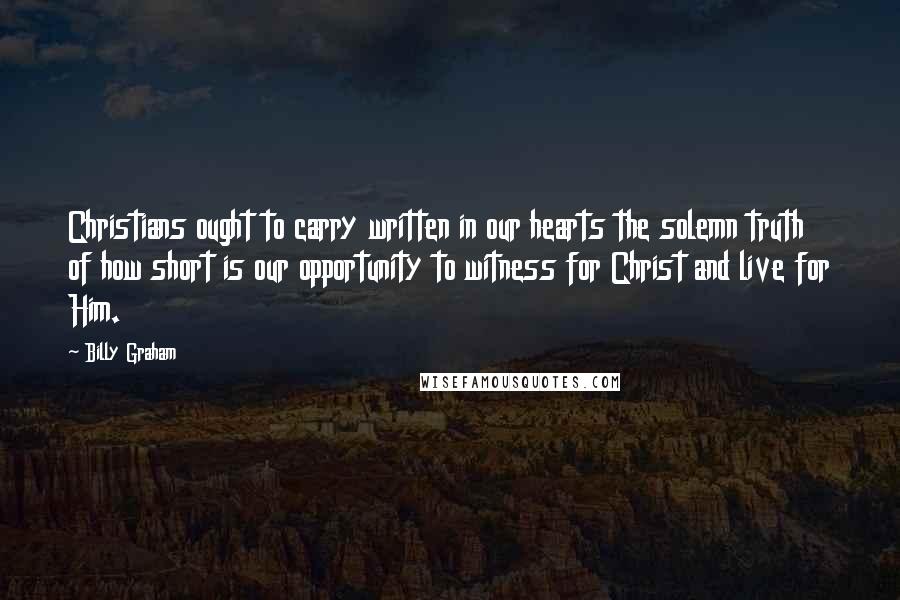 Billy Graham Quotes: Christians ought to carry written in our hearts the solemn truth of how short is our opportunity to witness for Christ and live for Him.