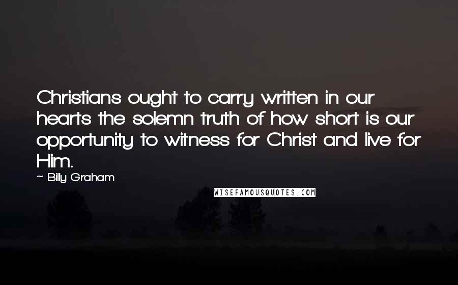 Billy Graham Quotes: Christians ought to carry written in our hearts the solemn truth of how short is our opportunity to witness for Christ and live for Him.