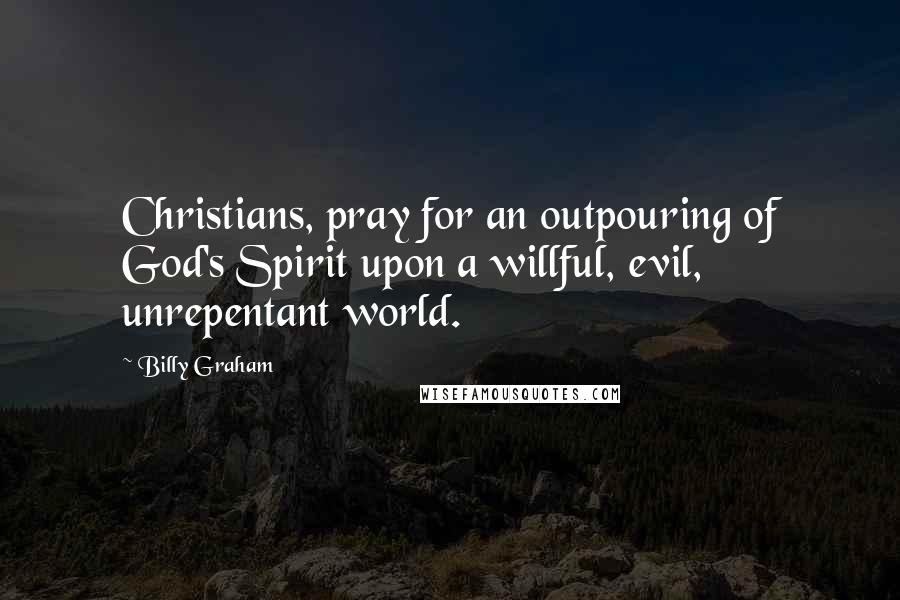 Billy Graham Quotes: Christians, pray for an outpouring of God's Spirit upon a willful, evil, unrepentant world.