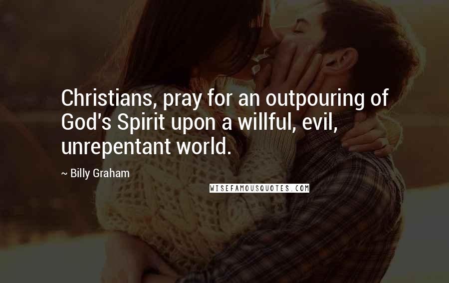 Billy Graham Quotes: Christians, pray for an outpouring of God's Spirit upon a willful, evil, unrepentant world.