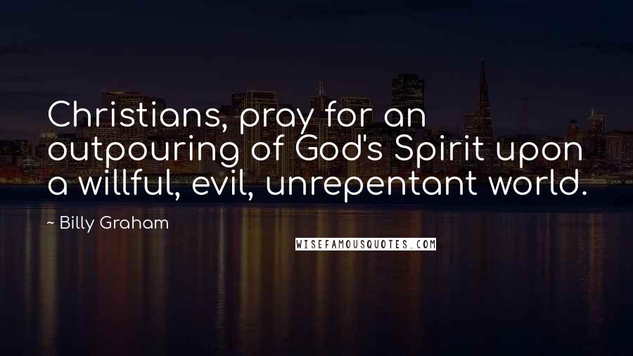 Billy Graham Quotes: Christians, pray for an outpouring of God's Spirit upon a willful, evil, unrepentant world.