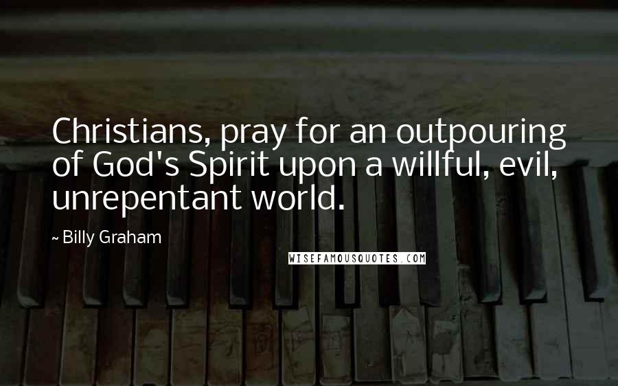 Billy Graham Quotes: Christians, pray for an outpouring of God's Spirit upon a willful, evil, unrepentant world.