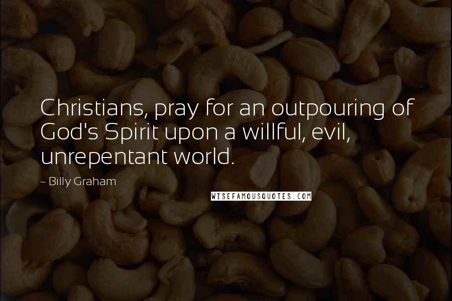 Billy Graham Quotes: Christians, pray for an outpouring of God's Spirit upon a willful, evil, unrepentant world.