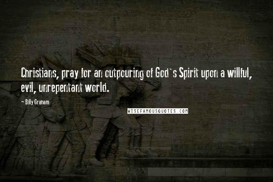 Billy Graham Quotes: Christians, pray for an outpouring of God's Spirit upon a willful, evil, unrepentant world.