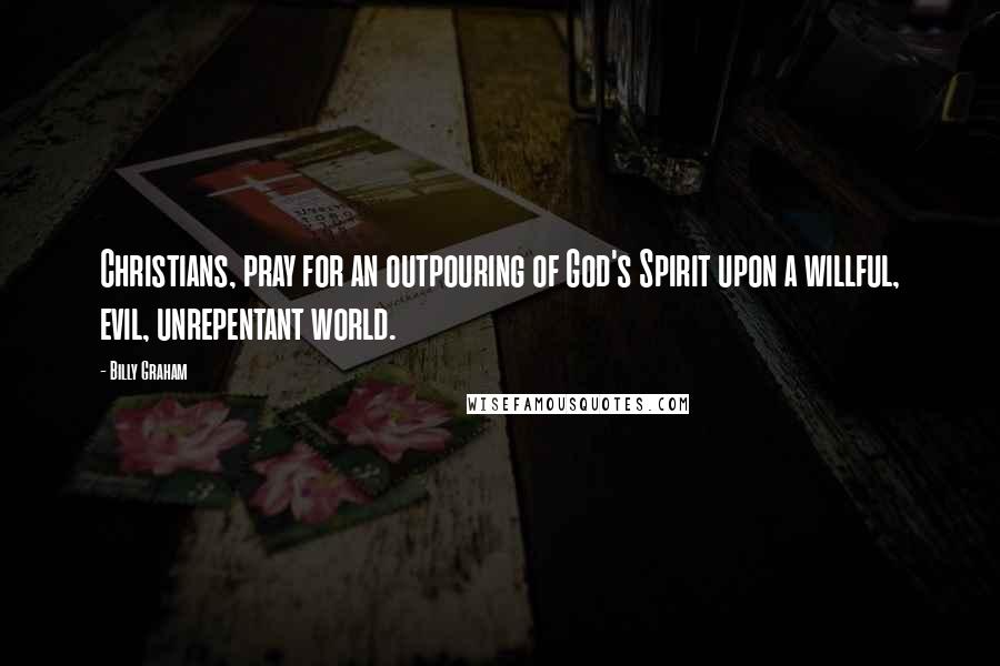 Billy Graham Quotes: Christians, pray for an outpouring of God's Spirit upon a willful, evil, unrepentant world.
