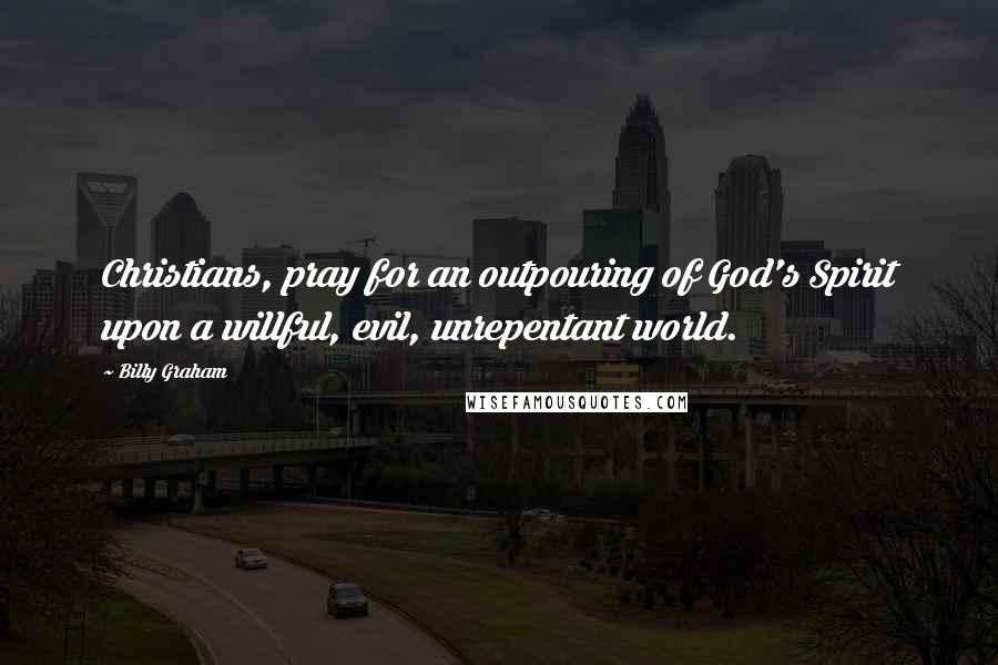 Billy Graham Quotes: Christians, pray for an outpouring of God's Spirit upon a willful, evil, unrepentant world.