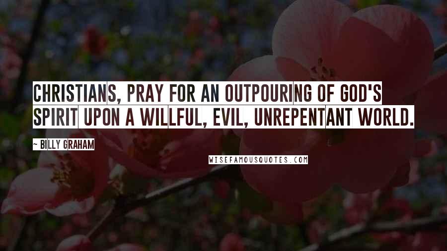 Billy Graham Quotes: Christians, pray for an outpouring of God's Spirit upon a willful, evil, unrepentant world.