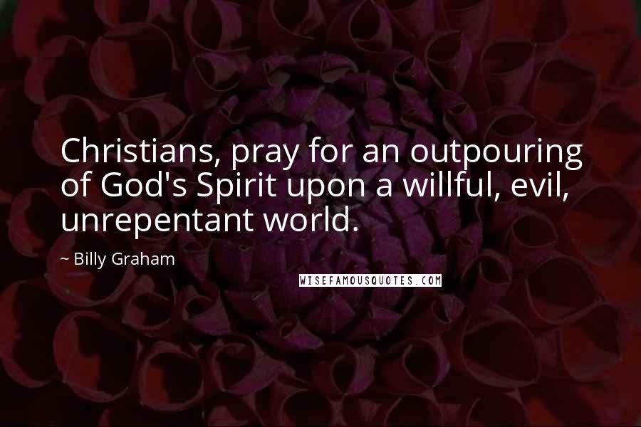 Billy Graham Quotes: Christians, pray for an outpouring of God's Spirit upon a willful, evil, unrepentant world.
