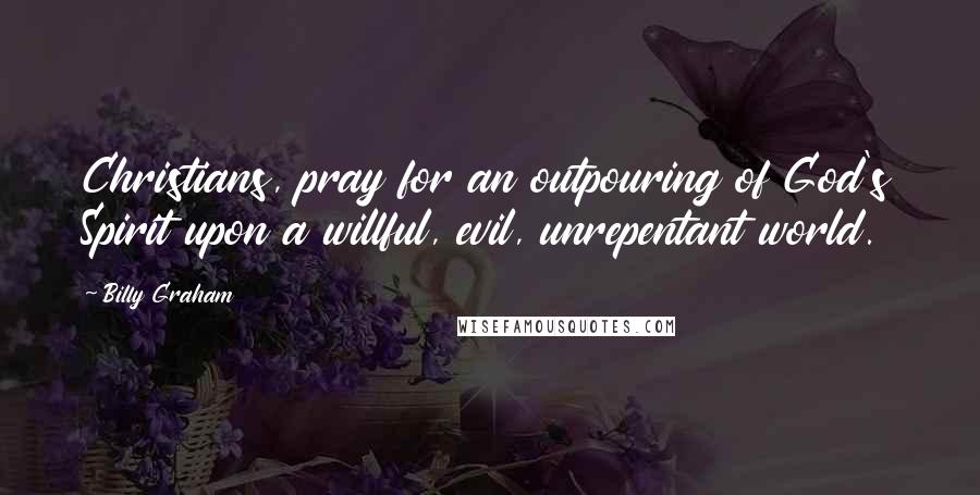 Billy Graham Quotes: Christians, pray for an outpouring of God's Spirit upon a willful, evil, unrepentant world.