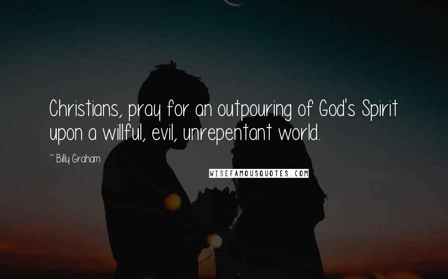 Billy Graham Quotes: Christians, pray for an outpouring of God's Spirit upon a willful, evil, unrepentant world.