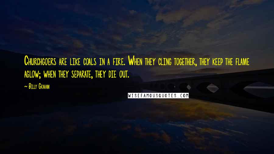 Billy Graham Quotes: Churchgoers are like coals in a fire. When they cling together, they keep the flame aglow; when they separate, they die out.