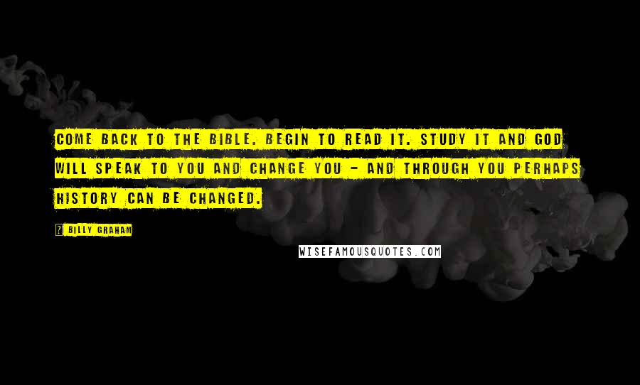 Billy Graham Quotes: Come back to the Bible. Begin to read it. Study it and God will speak to you and change you - and through you perhaps history can be changed.