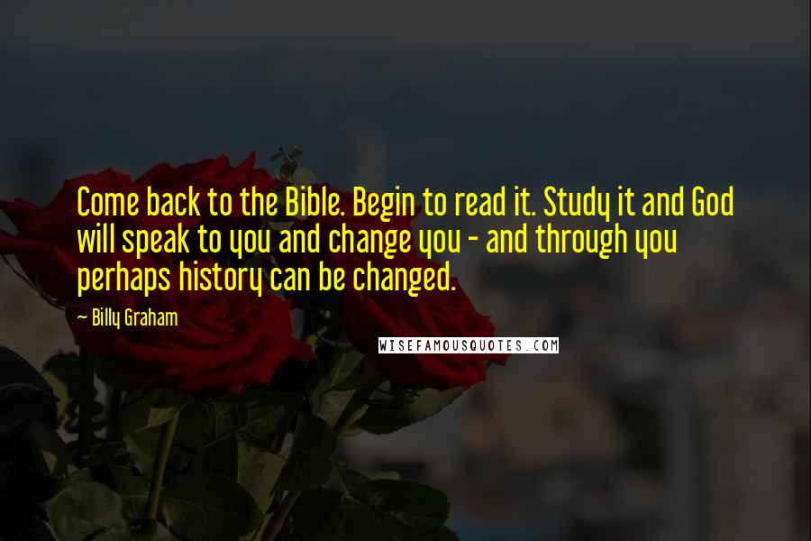 Billy Graham Quotes: Come back to the Bible. Begin to read it. Study it and God will speak to you and change you - and through you perhaps history can be changed.