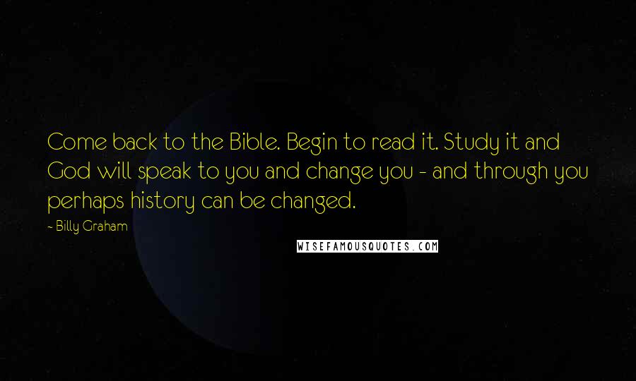 Billy Graham Quotes: Come back to the Bible. Begin to read it. Study it and God will speak to you and change you - and through you perhaps history can be changed.