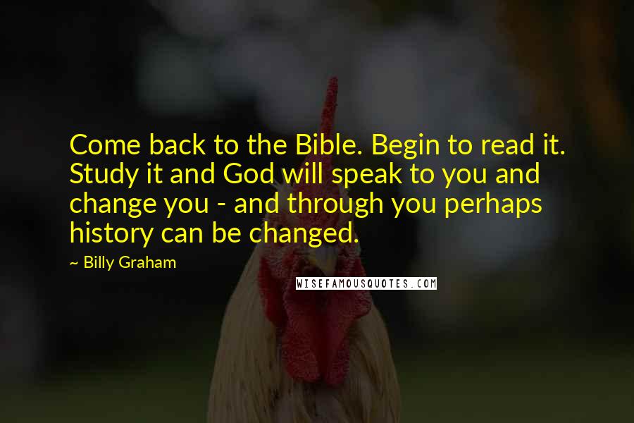 Billy Graham Quotes: Come back to the Bible. Begin to read it. Study it and God will speak to you and change you - and through you perhaps history can be changed.