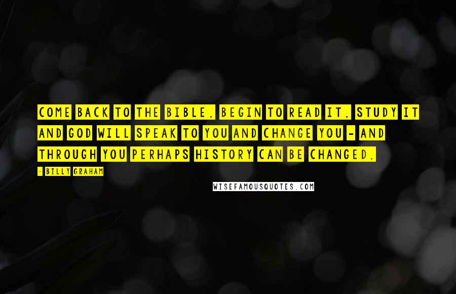 Billy Graham Quotes: Come back to the Bible. Begin to read it. Study it and God will speak to you and change you - and through you perhaps history can be changed.