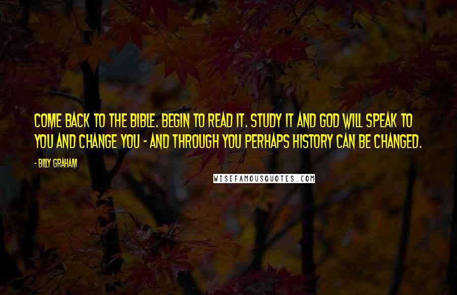 Billy Graham Quotes: Come back to the Bible. Begin to read it. Study it and God will speak to you and change you - and through you perhaps history can be changed.