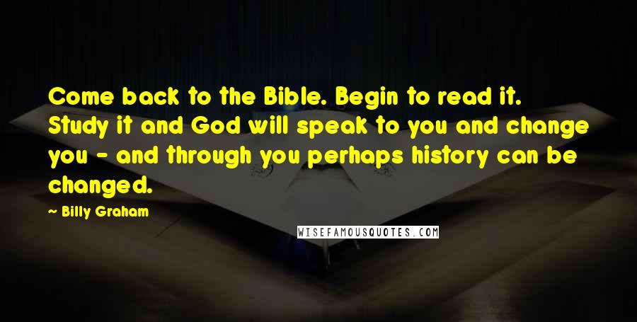 Billy Graham Quotes: Come back to the Bible. Begin to read it. Study it and God will speak to you and change you - and through you perhaps history can be changed.
