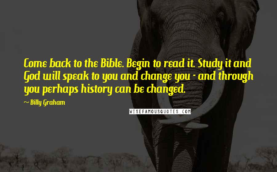 Billy Graham Quotes: Come back to the Bible. Begin to read it. Study it and God will speak to you and change you - and through you perhaps history can be changed.